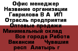 Офис-менеджер › Название организации ­ Гаврилова В.А, ИП › Отрасль предприятия ­ Оптовые продажи › Минимальный оклад ­ 20 000 - Все города Работа » Вакансии   . Чувашия респ.,Алатырь г.